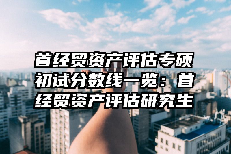 首经贸资产评估专硕初试分数线一览：首经贸资产评估研究生