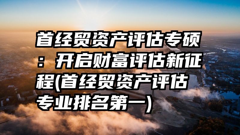 首经贸资产评估专硕：开启财富评估新征程(首经贸资产评估专业排名第一)