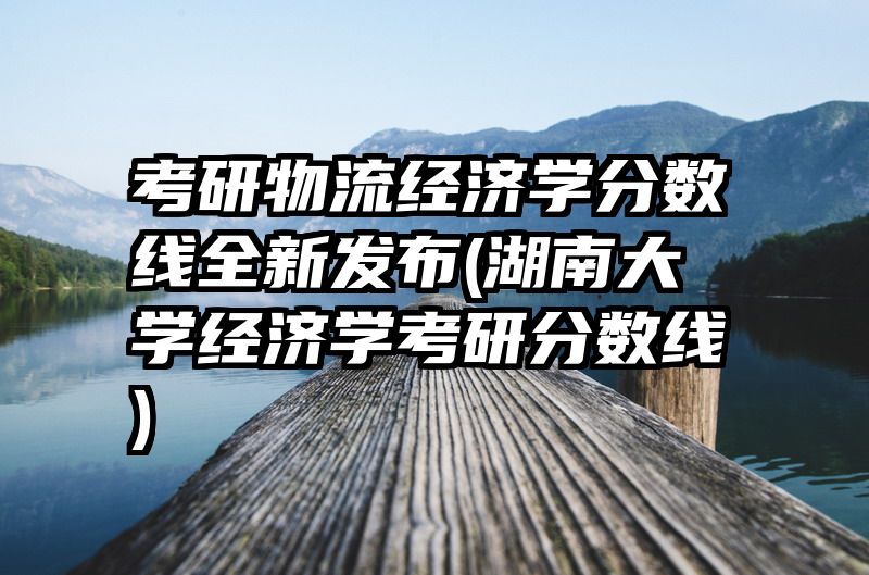 考研物流经济学分数线全新发布(湖南大学经济学考研分数线)