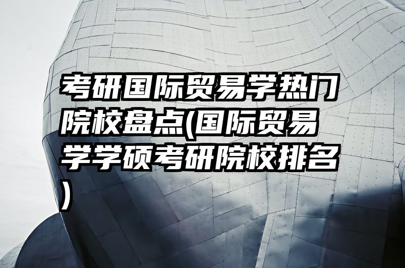 考研国际贸易学热门院校盘点(国际贸易学学硕考研院校排名)