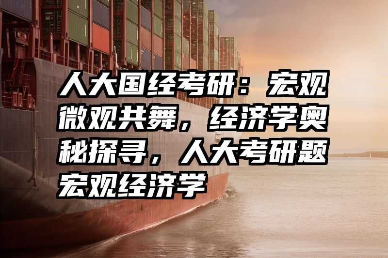 人大国经考研：宏观微观共舞，经济学奥秘探寻，人大考研题宏观经济学