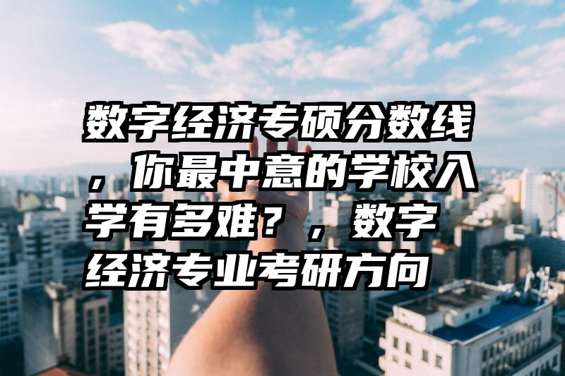 数字经济专硕分数线，你最中意的学校入学有多难？，数字经济专业考研方向