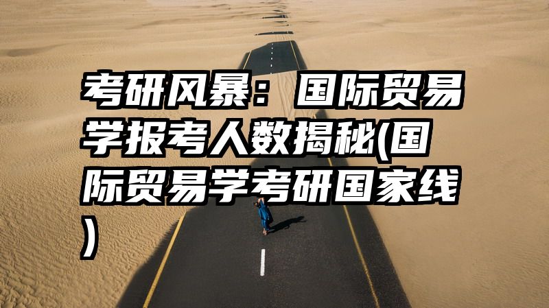 考研风暴：国际贸易学报考人数揭秘(国际贸易学考研国家线)