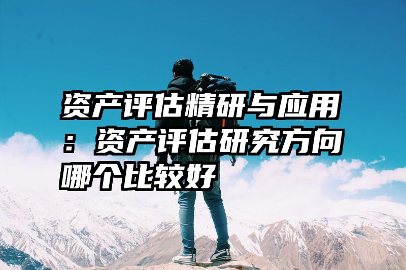 资产评估精研与应用：资产评估研究方向哪个比较好