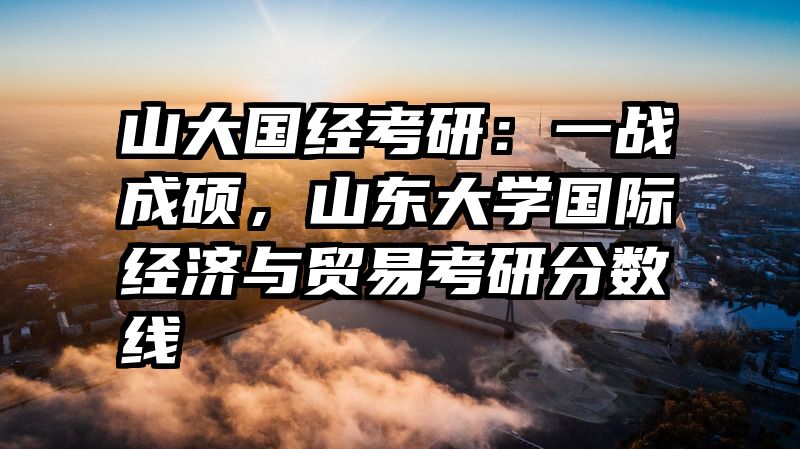 山大国经考研：一战成硕，山东大学国际经济与贸易考研分数线