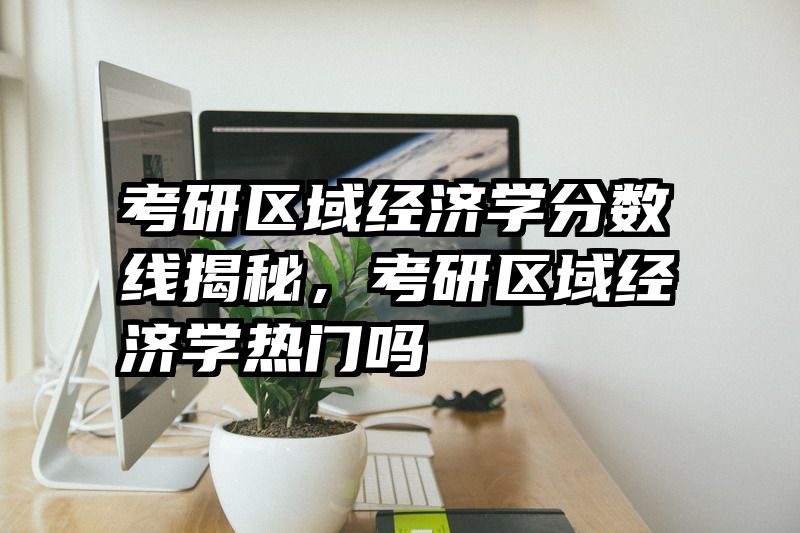 考研区域经济学分数线揭秘，考研区域经济学热门吗