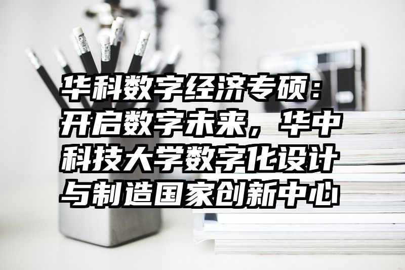 华科数字经济专硕：开启数字未来，华中科技大学数字化设计与制造国家创新中心