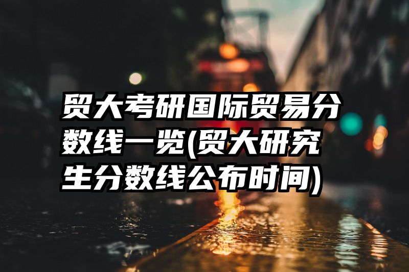 贸大考研国际贸易分数线一览(贸大研究生分数线公布时间)