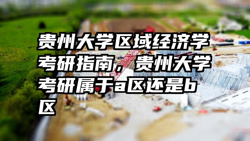 贵州大学区域经济学考研指南，贵州大学考研属于a区还是b区