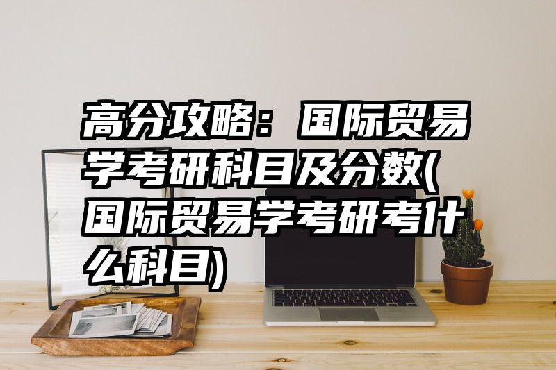 高分攻略：国际贸易学考研科目及分数(国际贸易学考研考什么科目)