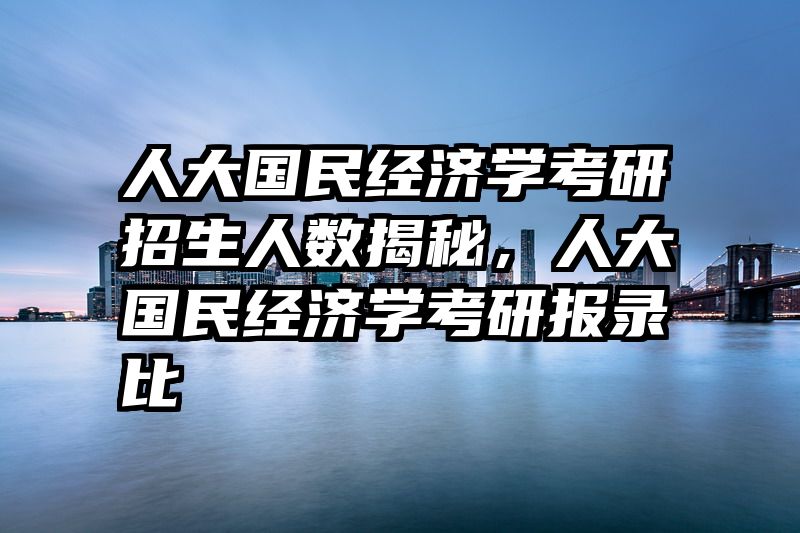 人大国民经济学考研招生人数揭秘，人大国民经济学考研报录比