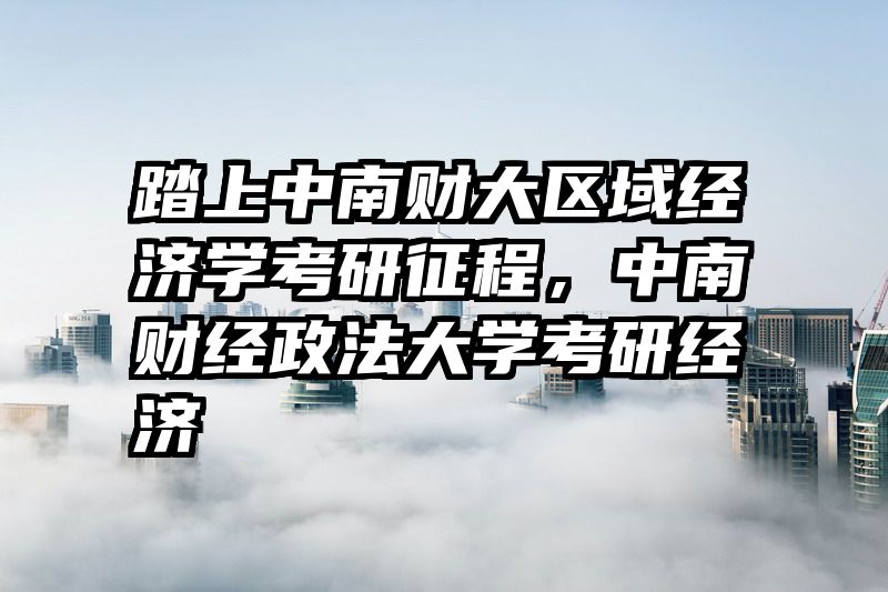 踏上中南财大区域经济学考研征程，中南财经政法大学考研经济