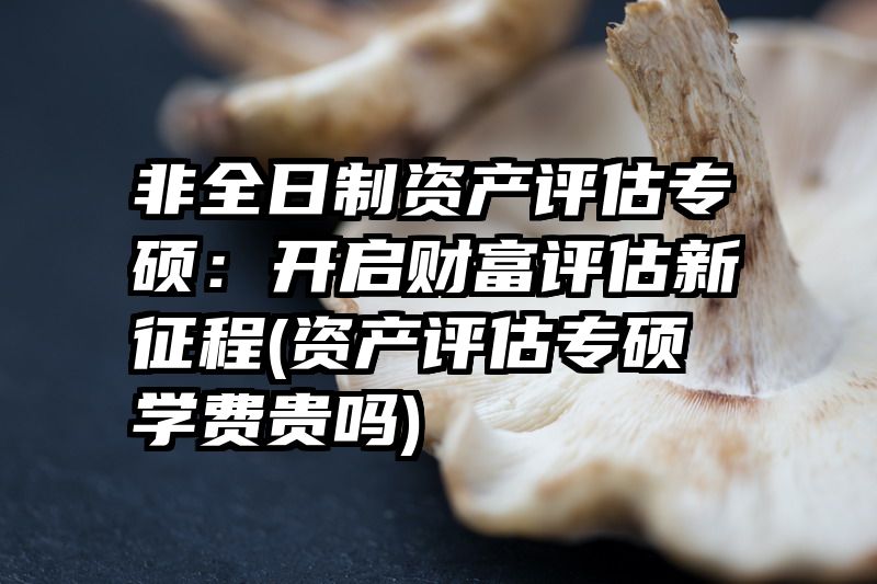 非全日制资产评估专硕：开启财富评估新征程(资产评估专硕学费贵吗)