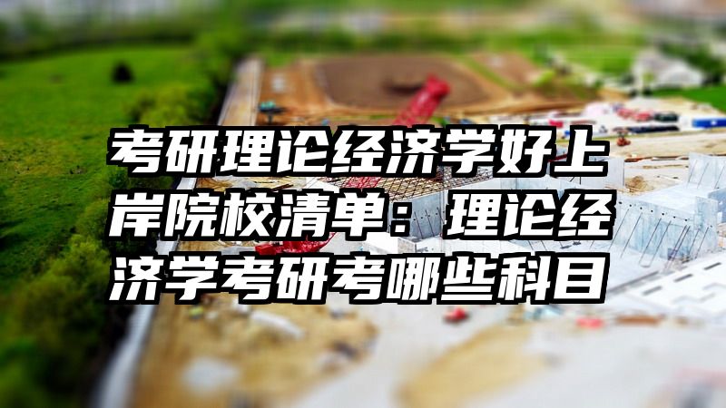 考研理论经济学好上岸院校清单：理论经济学考研考哪些科目