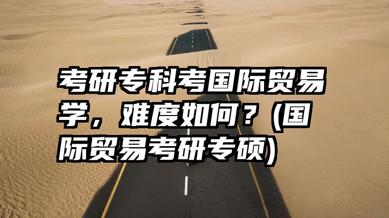 考研专科考国际贸易学，难度如何？(国际贸易考研专硕)