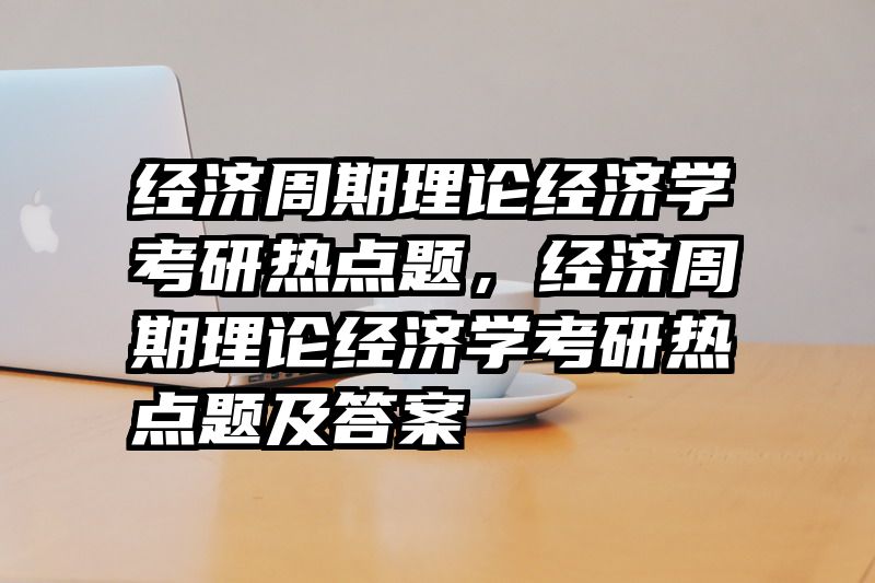 经济周期理论经济学考研热点题，经济周期理论经济学考研热点题及答案