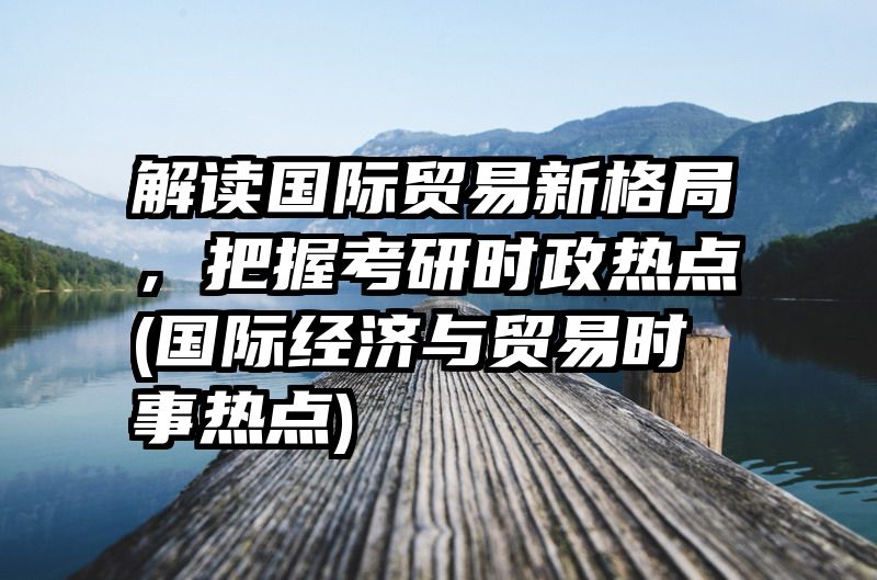 解读国际贸易新格局，把握考研时政热点(国际经济与贸易时事热点)