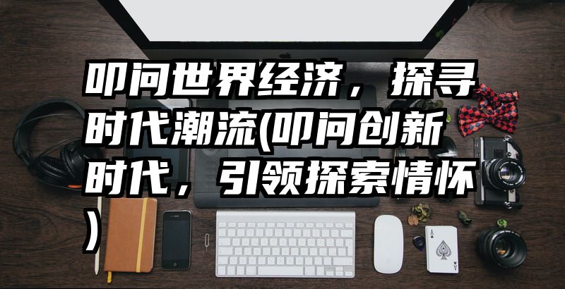 叩问世界经济，探寻时代潮流(叩问创新时代，引领探索情怀)