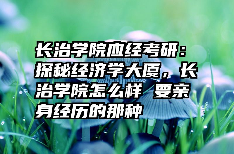 长治学院应经考研：探秘经济学大厦，长治学院怎么样 要亲身经历的那种