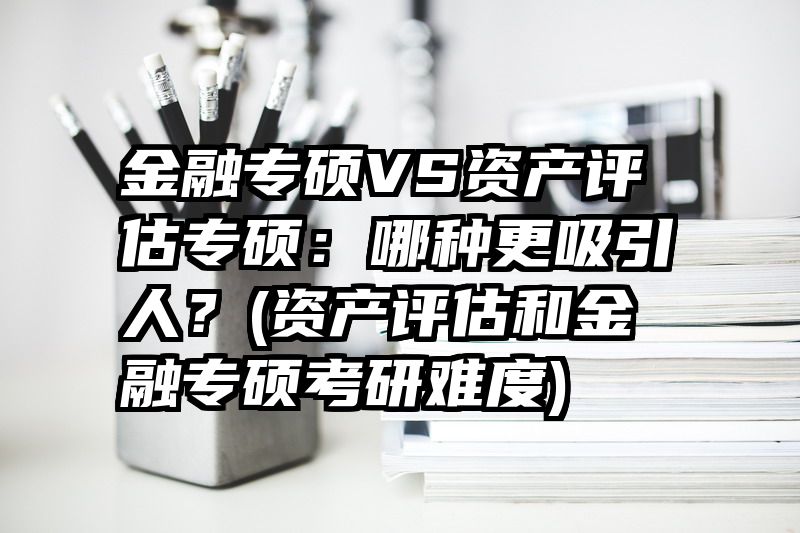 金融专硕VS资产评估专硕：哪种更吸引人？(资产评估和金融专硕考研难度)