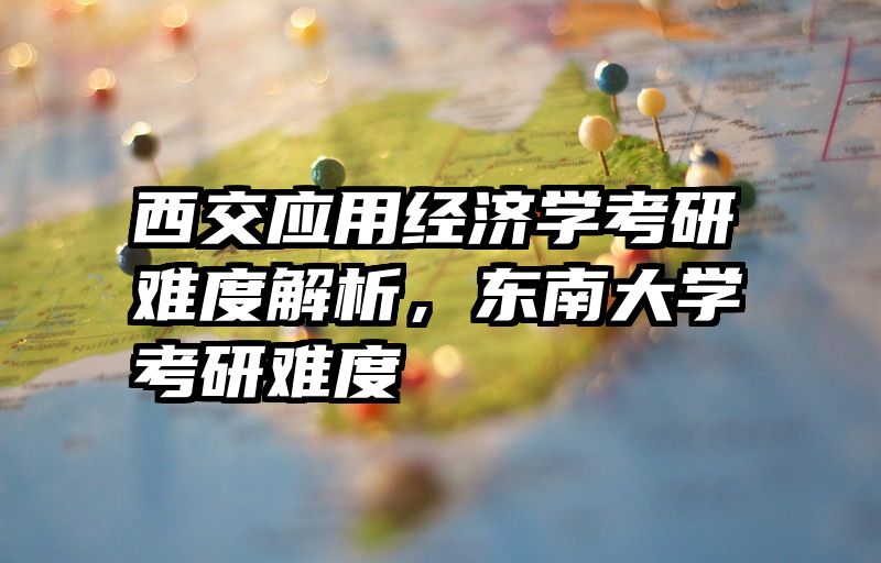 西交应用经济学考研难度解析，东南大学考研难度