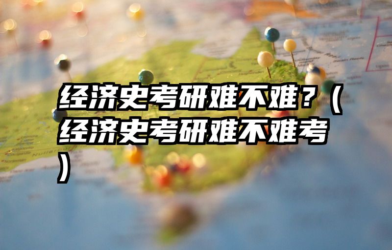 经济史考研难不难？(经济史考研难不难考)