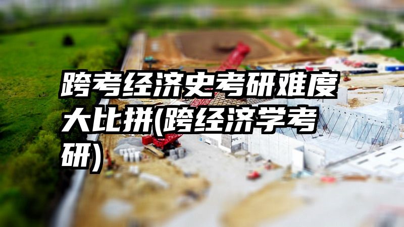 跨考经济史考研难度大比拼(跨经济学考研)