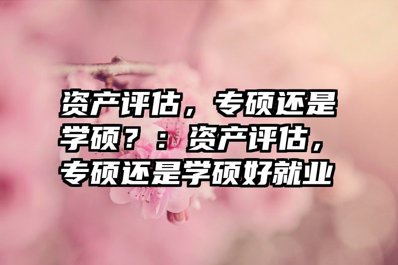 资产评估，专硕还是学硕？：资产评估，专硕还是学硕好就业