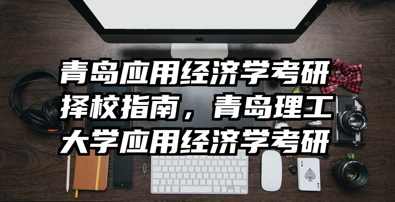 青岛应用经济学考研择校指南，青岛理工大学应用经济学考研