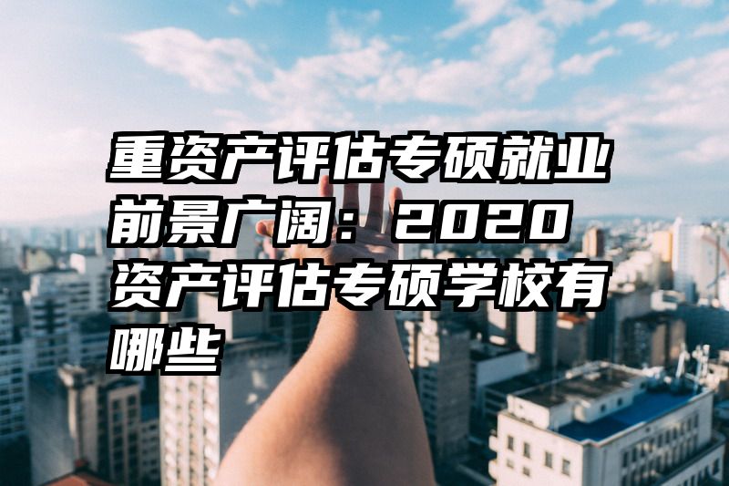 重资产评估专硕就业前景广阔：2020资产评估专硕学校有哪些