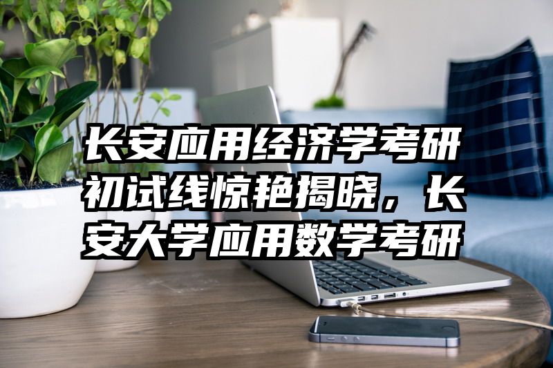 长安应用经济学考研初试线惊艳揭晓，长安大学应用数学考研