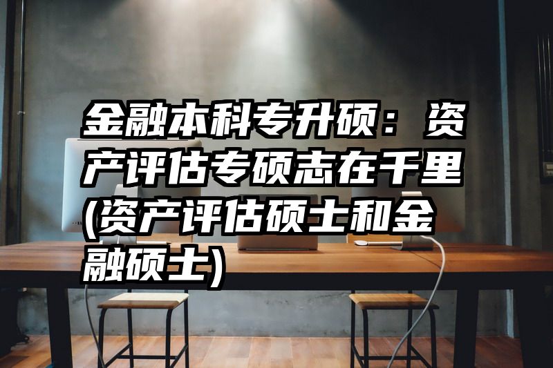 金融本科专升硕：资产评估专硕志在千里(资产评估硕士和金融硕士)