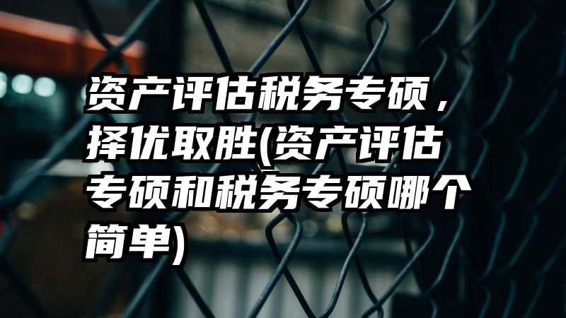 资产评估税务专硕，择优取胜(资产评估专硕和税务专硕哪个简单)