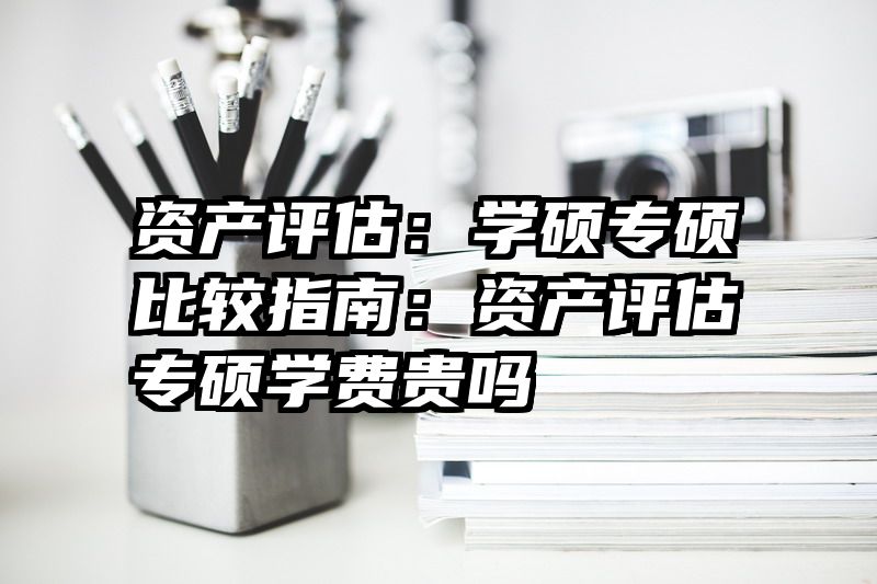 资产评估：学硕专硕比较指南：资产评估专硕学费贵吗