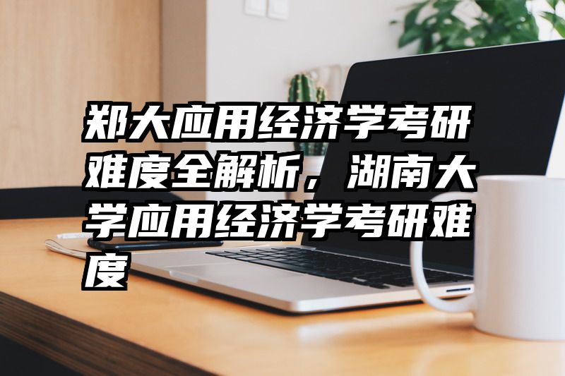 郑大应用经济学考研难度全解析，湖南大学应用经济学考研难度