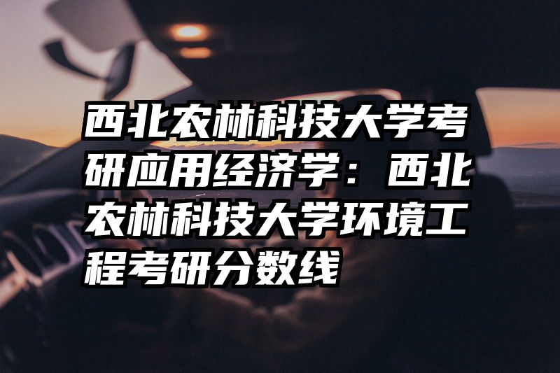 西北农林科技大学考研应用经济学：西北农林科技大学环境工程考研分数线