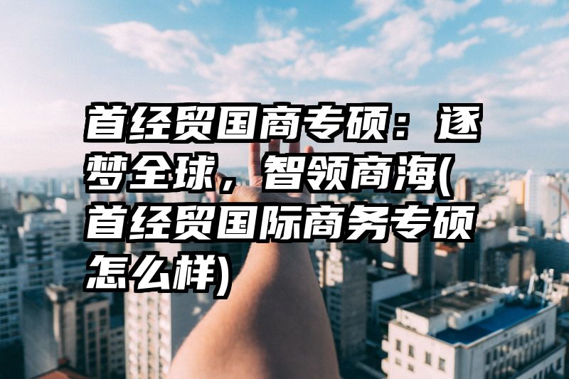 首经贸国商专硕：逐梦全球，智领商海(首经贸国际商务专硕怎么样)