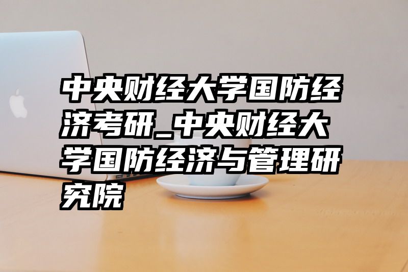 中央财经大学国防经济考研_中央财经大学国防经济与管理研究院