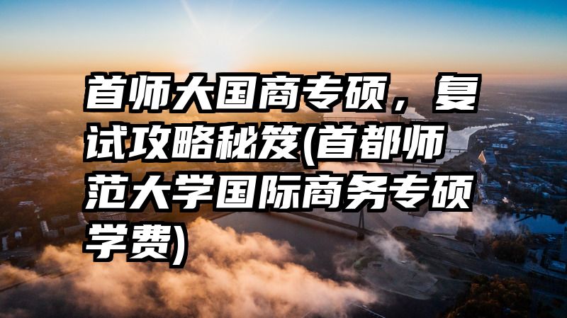 首师大国商专硕，复试攻略秘笈(首都师范大学国际商务专硕学费)