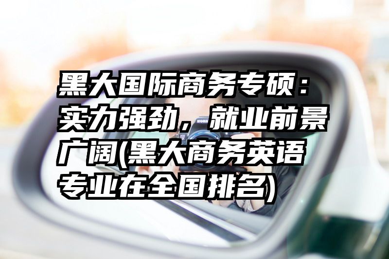 黑大国际商务专硕：实力强劲，就业前景广阔(黑大商务英语专业在全国排名)