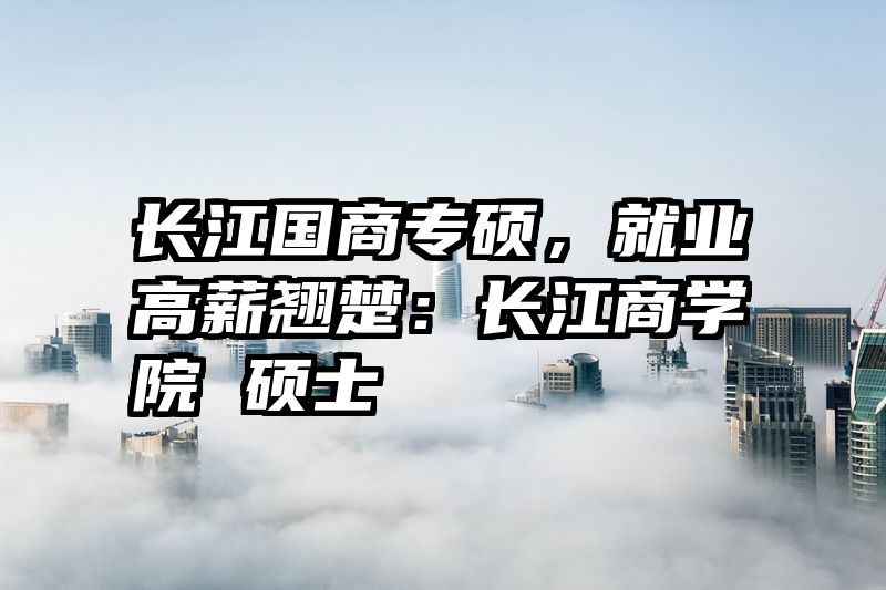 长江国商专硕，就业高薪翘楚：长江商学院 硕士