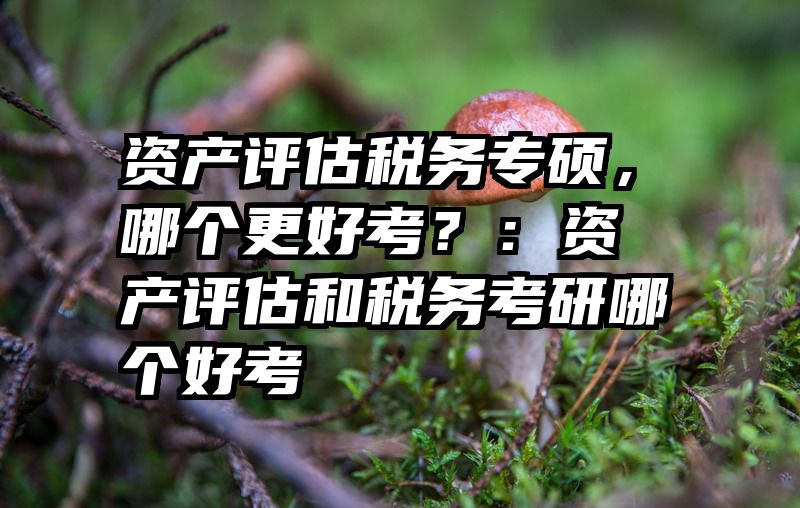 资产评估税务专硕，哪个更好考？：资产评估和税务考研哪个好考