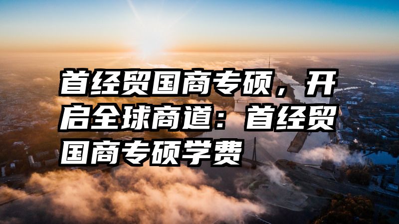 首经贸国商专硕，开启全球商道：首经贸国商专硕学费