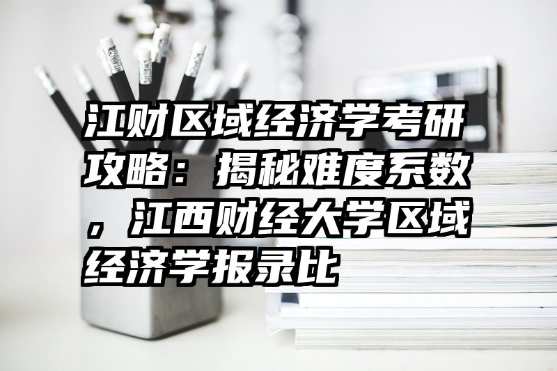 江财区域经济学考研攻略：揭秘难度系数，江西财经大学区域经济学报录比