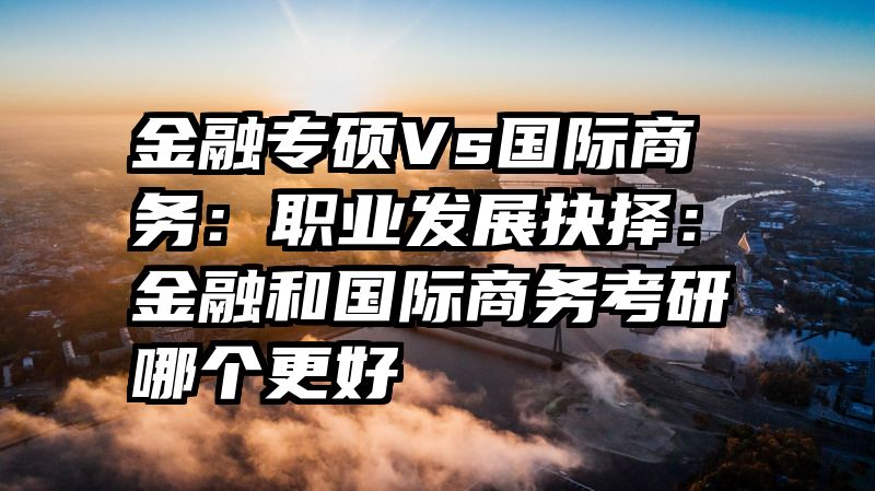 金融专硕Vs国际商务：职业发展抉择：金融和国际商务考研哪个更好