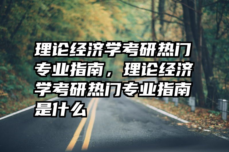 理论经济学考研热门专业指南，理论经济学考研热门专业指南是什么