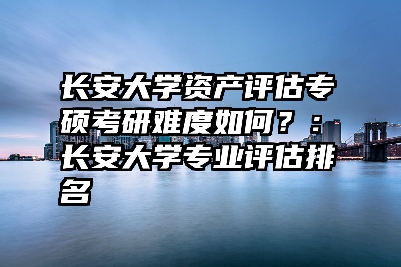 长安大学资产评估专硕考研难度如何？：长安大学专业评估排名