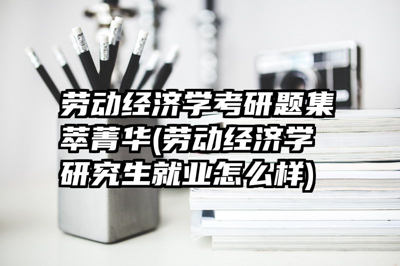 劳动经济学考研题集萃菁华(劳动经济学研究生就业怎么样)