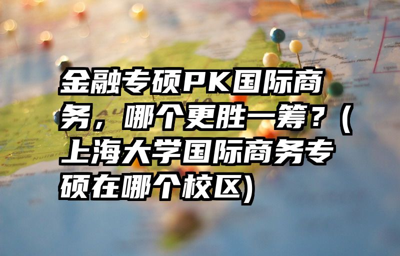 金融专硕PK国际商务，哪个更胜一筹？(上海大学国际商务专硕在哪个校区)