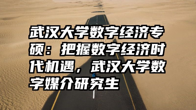 武汉大学数字经济专硕：把握数字经济时代机遇，武汉大学数字媒介研究生